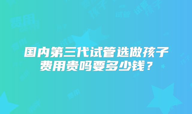 国内第三代试管选做孩子费用贵吗要多少钱？