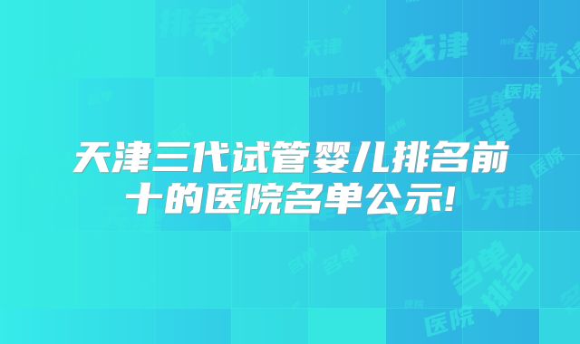 天津三代试管婴儿排名前十的医院名单公示!