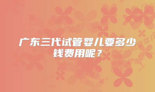 广东三代试管婴儿要多少钱费用呢?
