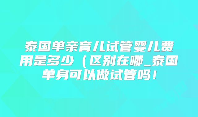 泰国单亲育儿试管婴儿费用是多少(区别在哪_泰国单身可以做试管吗!