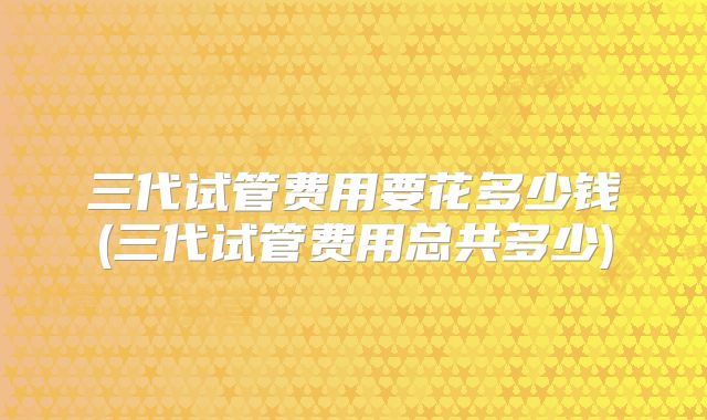 三代试管费用要花多少钱(三代试管费用总共多少)