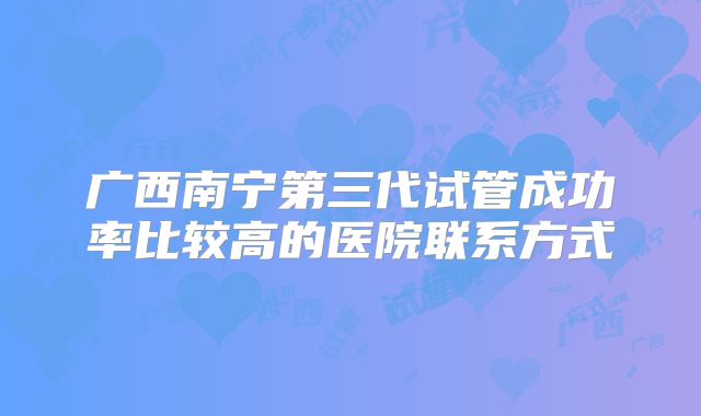 广西南宁第三代试管成功率比较高的医院联系方式