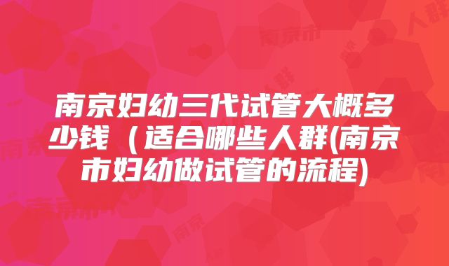 南京妇幼三代试管大概多少钱（适合哪些人群(南京市妇幼做试管的流程)
