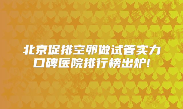 北京促排空卵做试管实力口碑医院排行榜出炉!