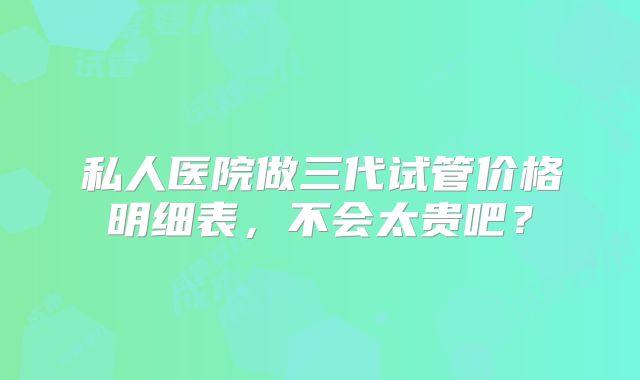 私人医院做三代试管价格明细表，不会太贵吧？