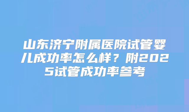 山东济宁附属医院试管婴儿成功率怎么样?附2025试管成功率参考