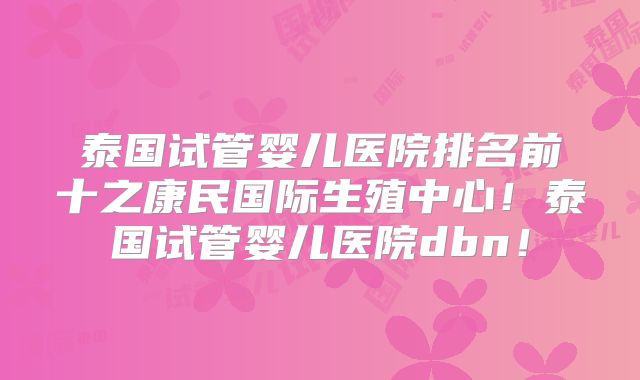 泰国试管婴儿医院排名前十之康民国际生殖中心！泰国试管婴儿医院dbn！