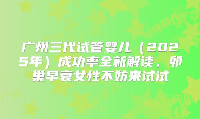 广州三代试管婴儿(2025年)成功率全新解读,卵巢早衰女性不妨来试试