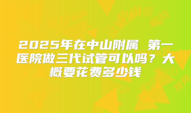 2025年在中山附属 第一医院做三代试管可以吗？大概要花费多少钱
