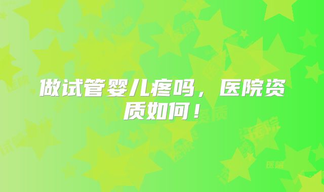 做试管婴儿疼吗，医院资质如何！
