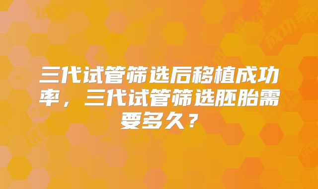 三代试管筛选后移植成功率,三代试管筛选胚胎需要多久?