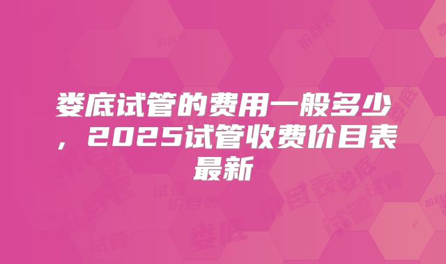 娄底试管的费用一般多少，2025试管收费价目表最新