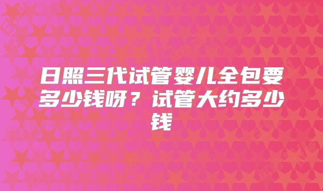日照三代试管婴儿全包要多少钱呀？试管大约多少钱
