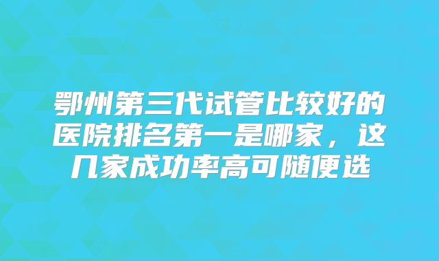 鄂州第三代试管比较好的医院排名第一是哪家,这几家成功率高可随便选