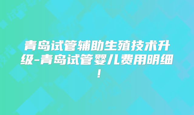 青岛试管辅助生殖技术升级-青岛试管婴儿费用明细！