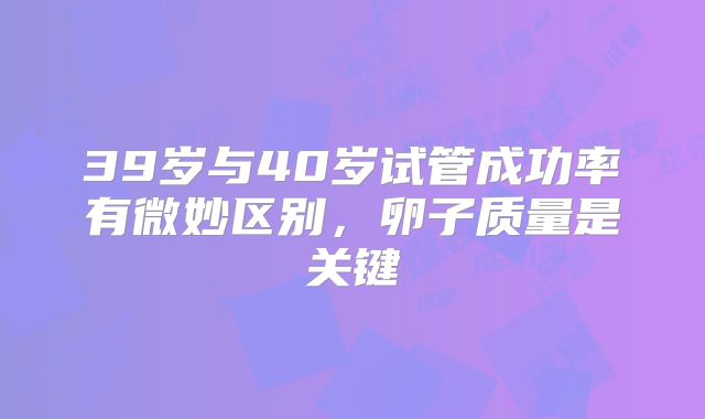 39岁与40岁试管成功率有微妙区别，卵子质量是关键