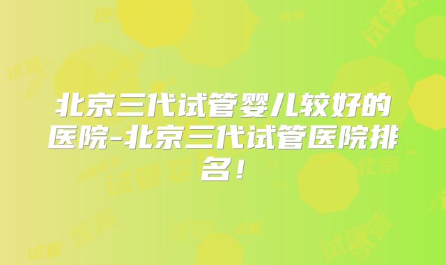 北京三代试管婴儿较好的医院-北京三代试管医院排名!