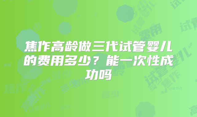 焦作高龄做三代试管婴儿的费用多少?能一次性成功吗