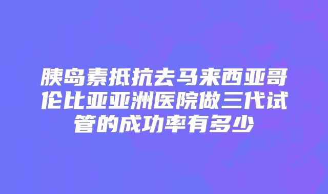 胰岛素抵抗去马来西亚哥伦比亚亚洲医院做三代试管的成功率有多少