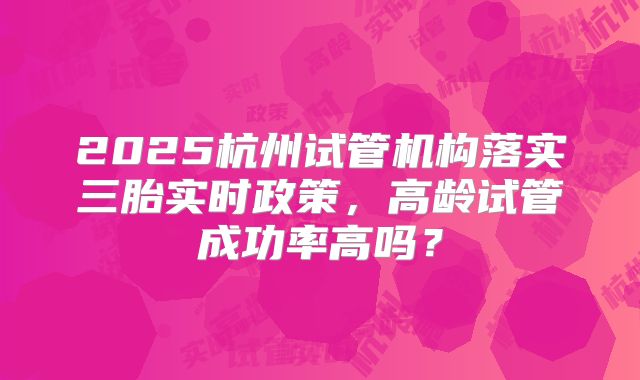 2025杭州试管机构落实三胎实时政策,高龄试管成功率高吗?