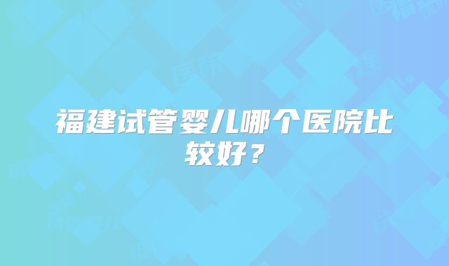 福建试管婴儿哪个医院比较好？