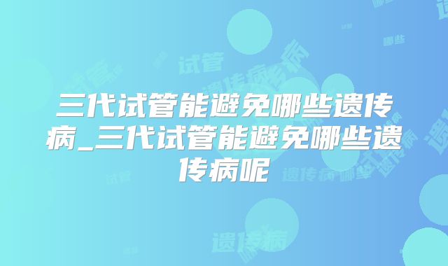 三代试管能避免哪些遗传病_三代试管能避免哪些遗传病呢