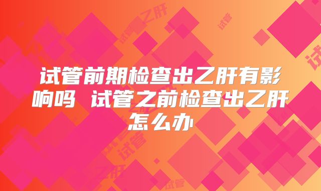 试管前期检查出乙肝有影响吗 试管之前检查出乙肝怎么办