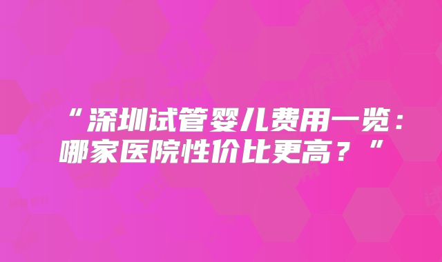 “深圳试管婴儿费用一览：哪家医院性价比更高？”