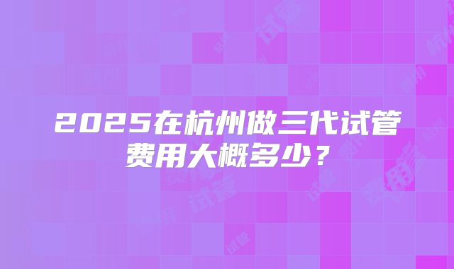 2025在杭州做三代试管费用大概多少?