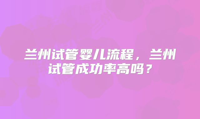 兰州试管婴儿流程,兰州试管成功率高吗?