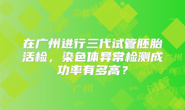 在广州进行三代试管胚胎活检,染色体异常检测成功率有多高?