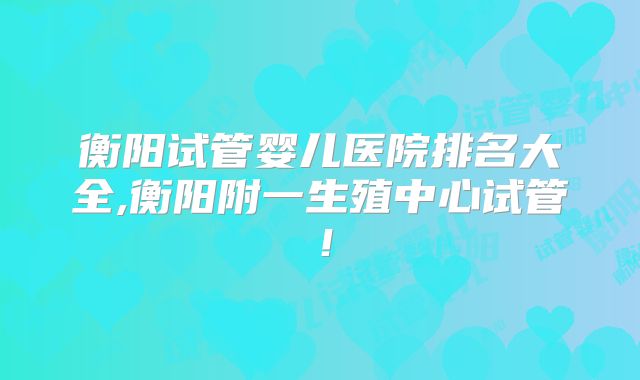 衡阳试管婴儿医院排名大全,衡阳附一生殖中心试管!