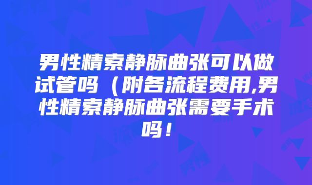 男性精索静脉曲张可以做试管吗(附各流程费用,男性精索静脉曲张需要手术吗!