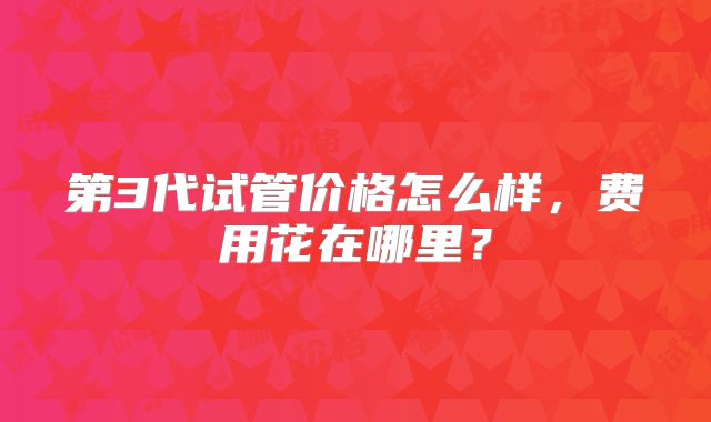第3代试管价格怎么样,费用花在哪里?