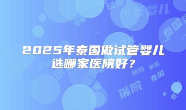 2025年泰国做试管婴儿选哪家医院好？