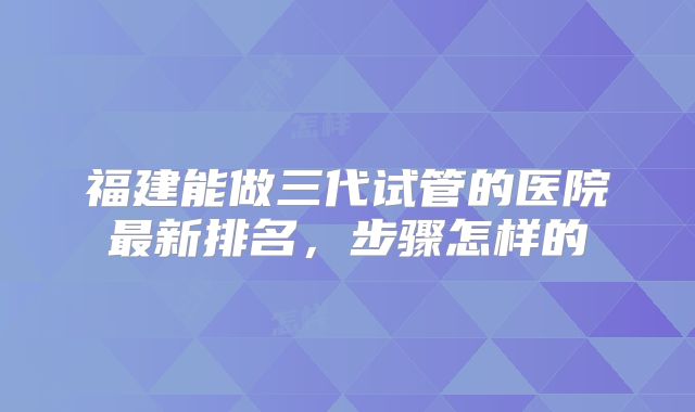 福建能做三代试管的医院最新排名，步骤怎样的