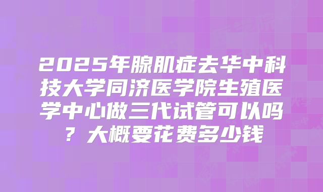 2025年腺肌症去华中科技大学同济医学院生殖医学中心做三代试管可以吗?大概要花费多少钱