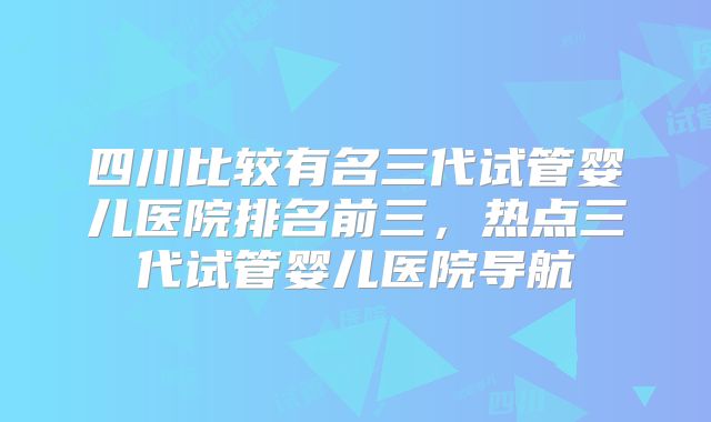 四川比较有名三代试管婴儿医院排名前三，热点三代试管婴儿医院导航