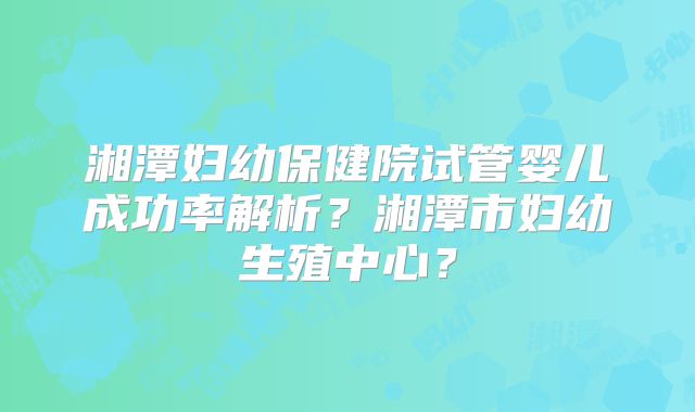 湘潭妇幼保健院试管婴儿成功率解析？湘潭市妇幼生殖中心？