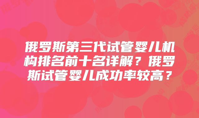 俄罗斯第三代试管婴儿机构排名前十名详解？俄罗斯试管婴儿成功率较高？