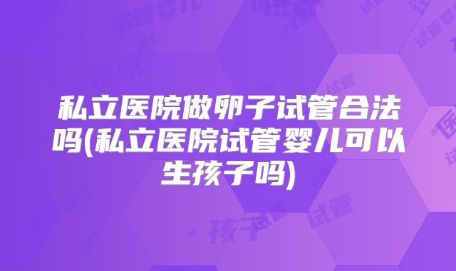 私立医院做卵子试管合法吗(私立医院试管婴儿可以生孩子吗)