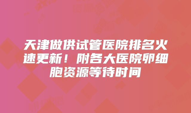 天津做供试管医院排名火速更新！附各大医院卵细胞资源等待时间