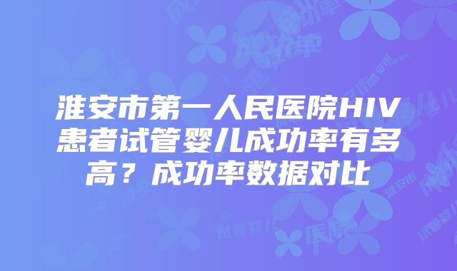 淮安市第一人民医院HIV患者试管婴儿成功率有多高？成功率数据对比
