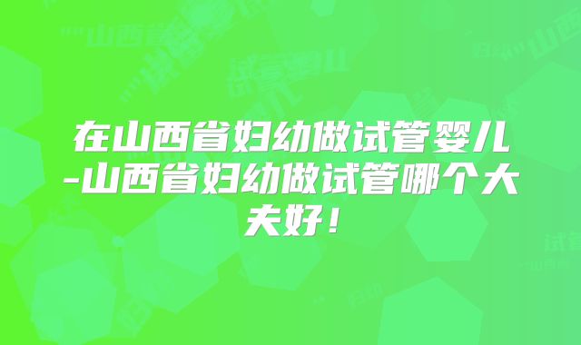 在山西省妇幼做试管婴儿-山西省妇幼做试管哪个大夫好!