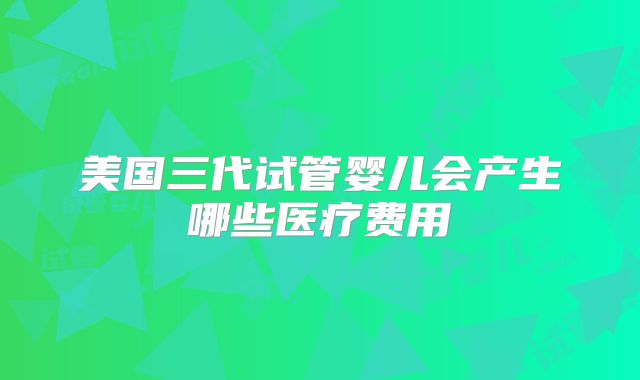 美国三代试管婴儿会产生哪些医疗费用