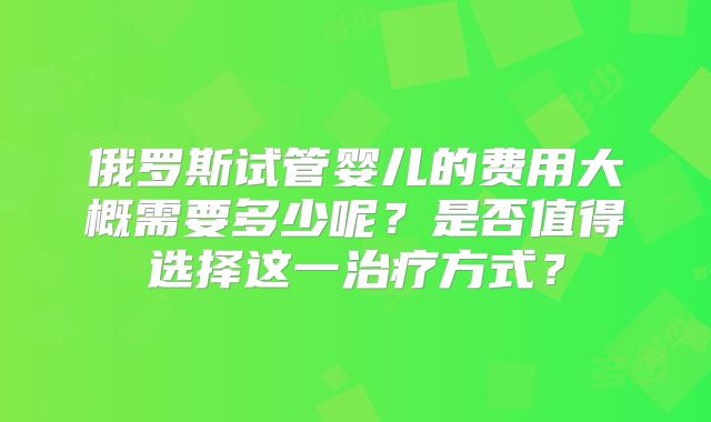 俄罗斯试管婴儿的费用大概需要多少呢?是否值得选择这一治疗方式?