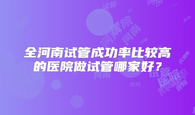 全河南试管成功率比较高的医院做试管哪家好？