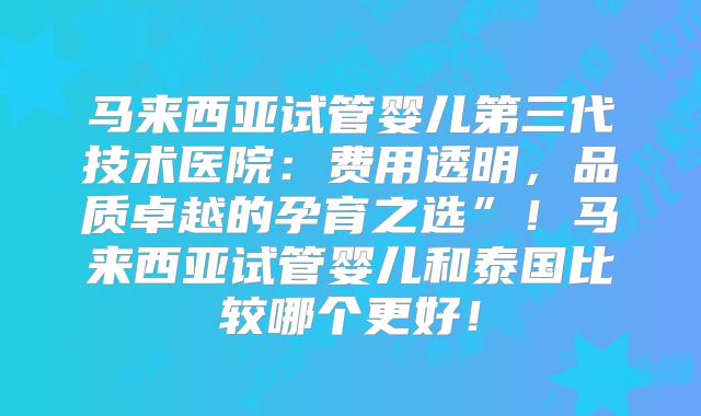 马来西亚试管婴儿第三代技术医院：费用透明，品质卓越的孕育之选”！马来西亚试管婴儿和泰国比较哪个更好！