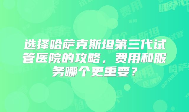 选择哈萨克斯坦第三代试管医院的攻略，费用和服务哪个更重要？