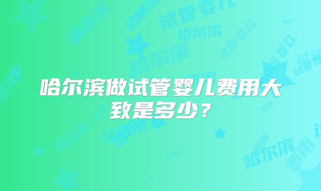 哈尔滨做试管婴儿费用大致是多少?